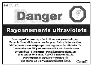Cette image correspond à la version française de l’étiquette de mise en garde contre les rayonnements ultraviolets décrite à l’article 5. Elle comprend, en outre, dans son coin supérieur droit, un signe octogonal représentant le contour d’une forme humaine irradiée par une source de rayonnements ultraviolets représentés par des lignes en provenance d’un point au-dessus et à droite de la forme humaine. Elle comprend également, dans son coin supérieur gauche, un drapeau canadien avec les mots « Santé Canada » et « Health Canada » à sa droite. Dans son coin inférieur droit apparaît le mot « Canada » avec le drapeau canadien au-dessus de la dernière lettre.